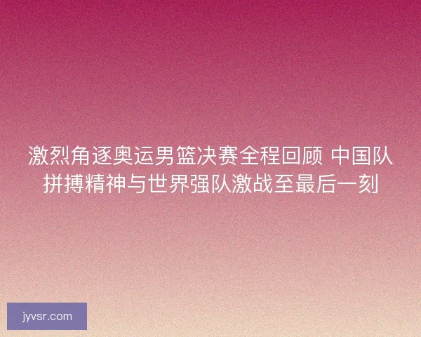 激烈角逐奥运男篮决赛全程回顾 中国队拼搏精神与世界强队激战至最后一刻