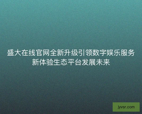 盛大在线官网全新升级引领数字娱乐服务新体验生态平台发展未来