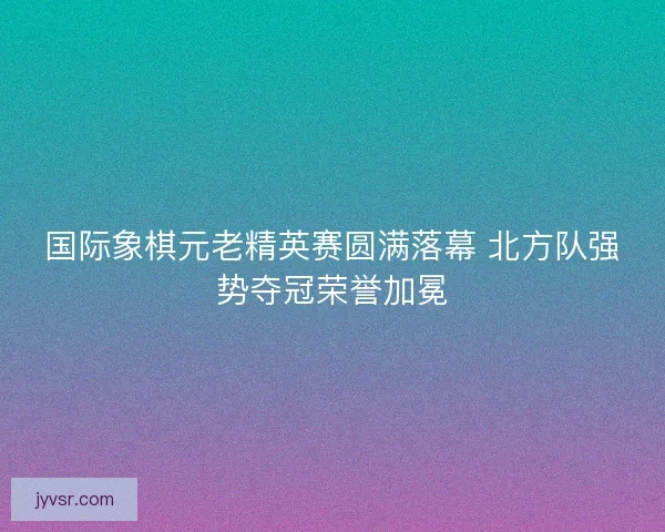 国际象棋元老精英赛圆满落幕 北方队强势夺冠荣誉加冕