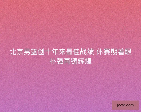 北京男篮创十年来最佳战绩 休赛期着眼补强再铸辉煌