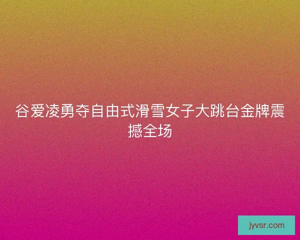 谷爱凌勇夺自由式滑雪女子大跳台金牌震撼全场