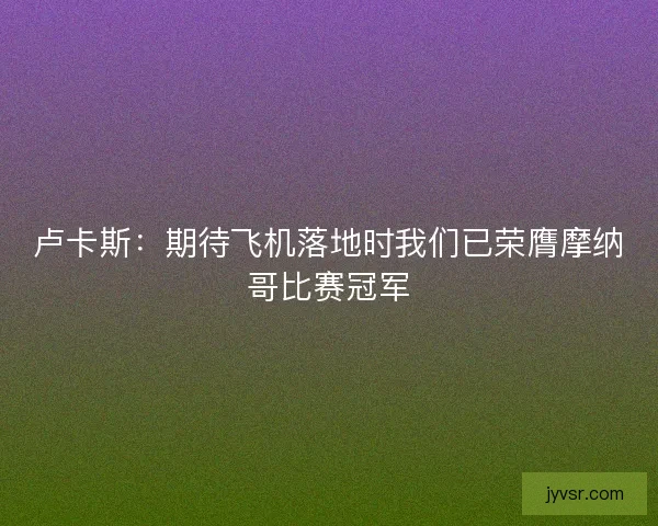 卢卡斯：期待飞机落地时我们已荣膺摩纳哥比赛冠军