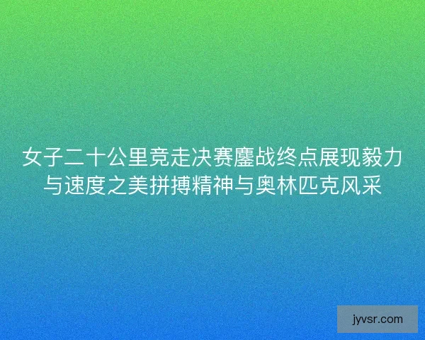 女子二十公里竞走决赛鏖战终点展现毅力与速度之美拼搏精神与奥林匹克风采