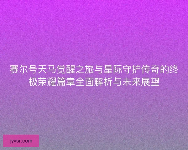 赛尔号天马觉醒之旅与星际守护传奇的终极荣耀篇章全面解析与未来展望