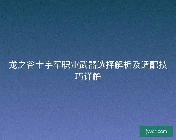 龙之谷十字军职业武器选择解析及适配技巧详解