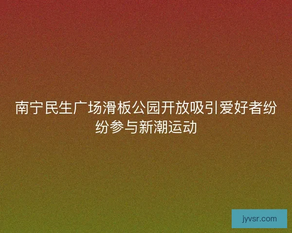 南宁民生广场滑板公园开放吸引爱好者纷纷参与新潮运动