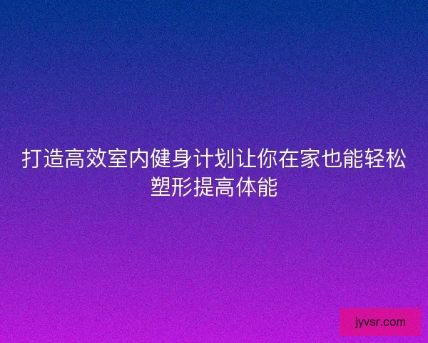 打造高效室内健身计划让你在家也能轻松塑形提高体能