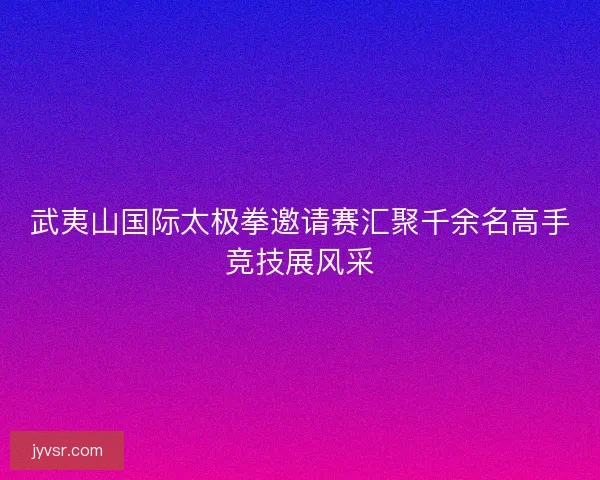 武夷山国际太极拳邀请赛汇聚千余名高手竞技展风采