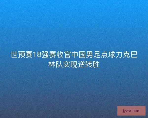 世预赛18强赛收官中国男足点球力克巴林队实现逆转胜