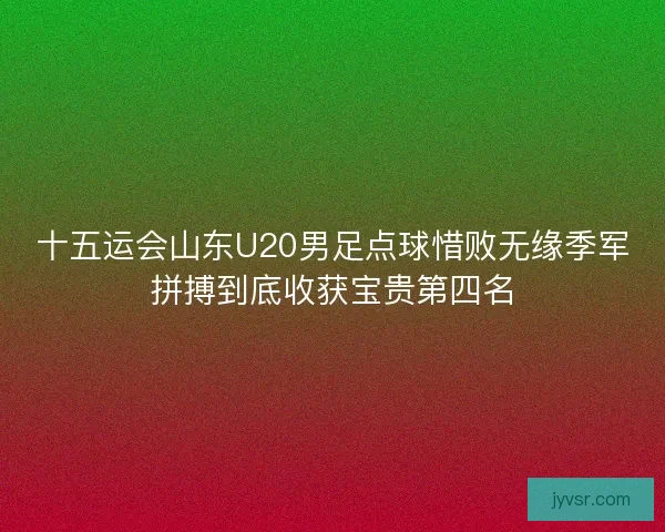 十五运会山东U20男足点球惜败无缘季军拼搏到底收获宝贵第四名