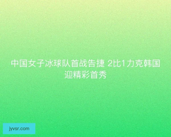 中国女子冰球队首战告捷 2比1力克韩国迎精彩首秀