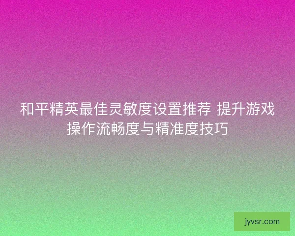 和平精英最佳灵敏度设置推荐 提升游戏操作流畅度与精准度技巧