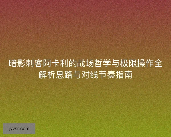 暗影刺客阿卡利的战场哲学与极限操作全解析思路与对线节奏指南