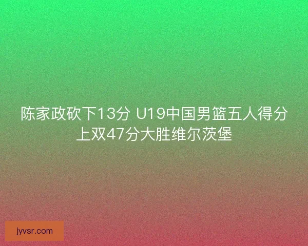 陈家政砍下13分 U19中国男篮五人得分上双47分大胜维尔茨堡
