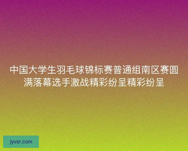 中国大学生羽毛球锦标赛普通组南区赛圆满落幕选手激战精彩纷呈精彩纷呈