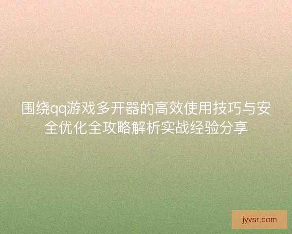 围绕qq游戏多开器的高效使用技巧与安全优化全攻略解析实战经验分享