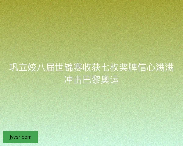 巩立姣八届世锦赛收获七枚奖牌信心满满冲击巴黎奥运